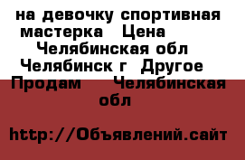  на девочку спортивная мастерка › Цена ­ 250 - Челябинская обл., Челябинск г. Другое » Продам   . Челябинская обл.